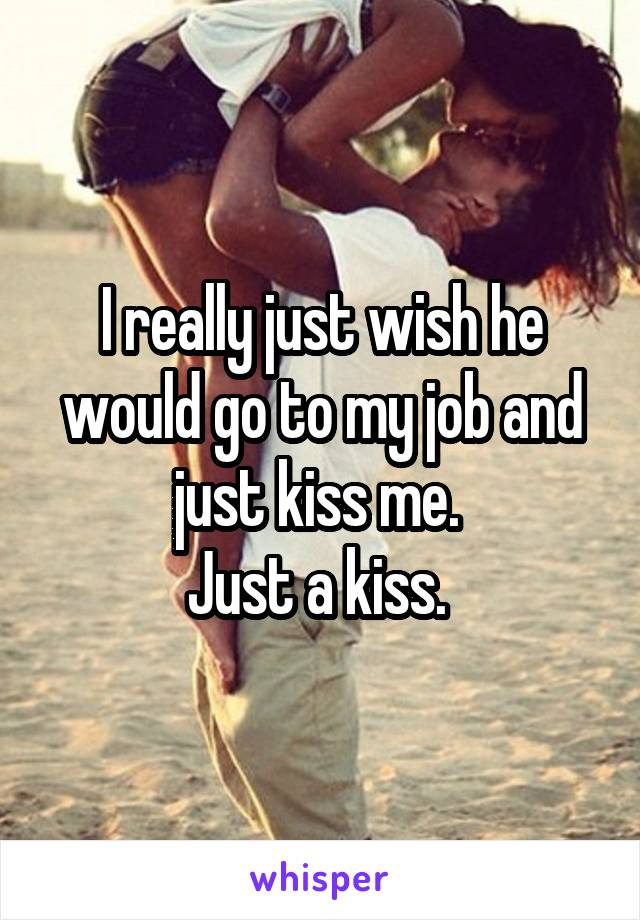 I really just wish he would go to my job and just kiss me. 
Just a kiss. 