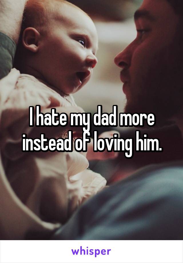 I hate my dad more instead of loving him.