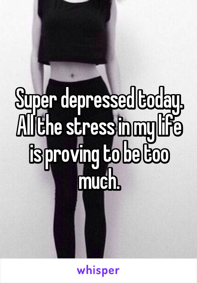 Super depressed today. All the stress in my life is proving to be too much.
