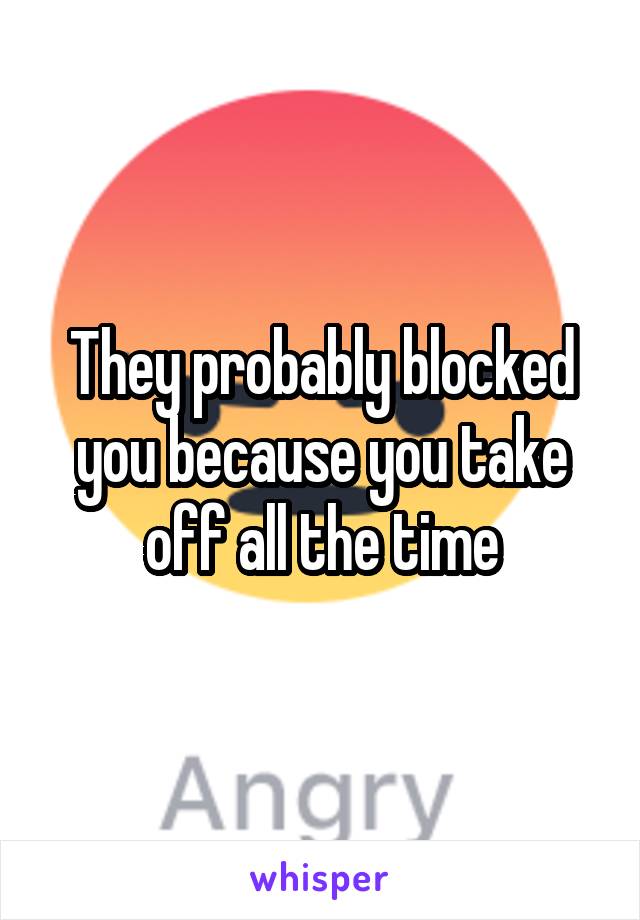 They probably blocked you because you take off all the time