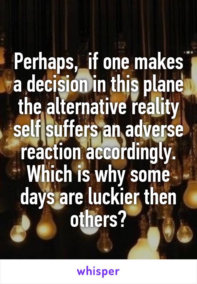Perhaps,  if one makes a decision in this plane the alternative reality self suffers an adverse reaction accordingly. Which is why some days are luckier then others?