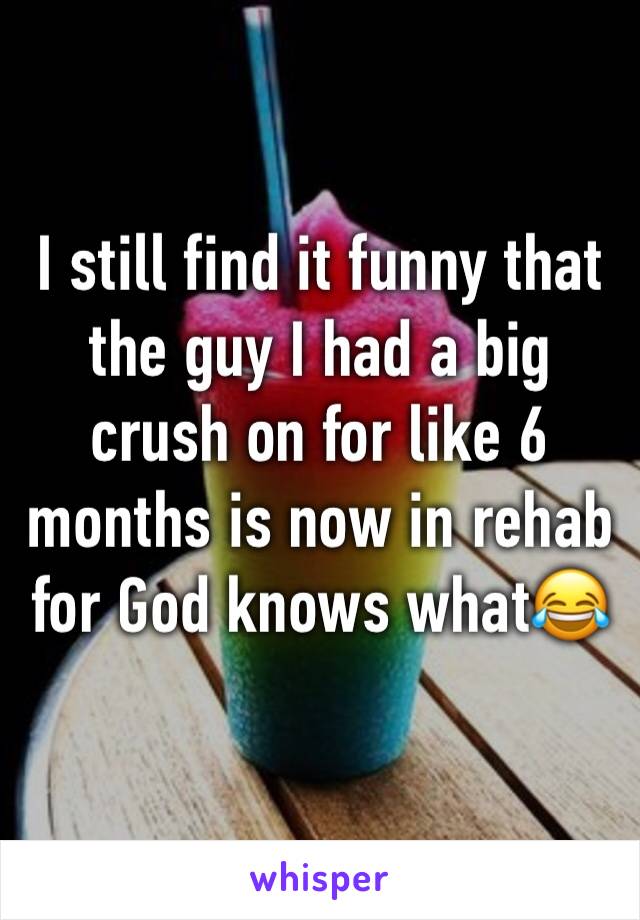 I still find it funny that the guy I had a big crush on for like 6 months is now in rehab for God knows what😂