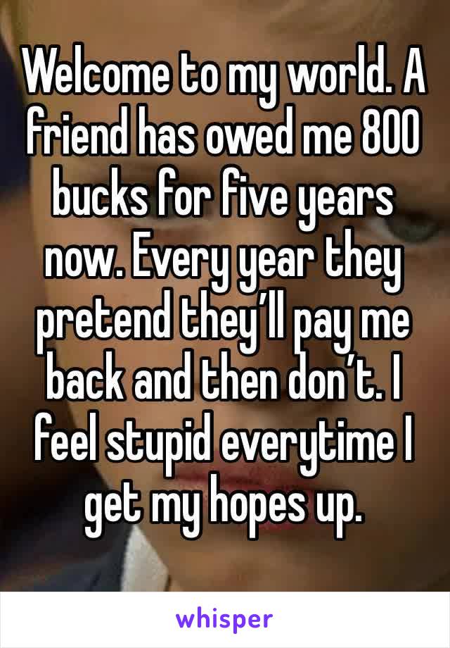 Welcome to my world. A friend has owed me 800 bucks for five years now. Every year they pretend they’ll pay me back and then don’t. I feel stupid everytime I get my hopes up. 