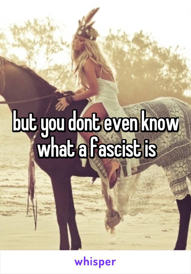 but you dont even know what a fascist is
