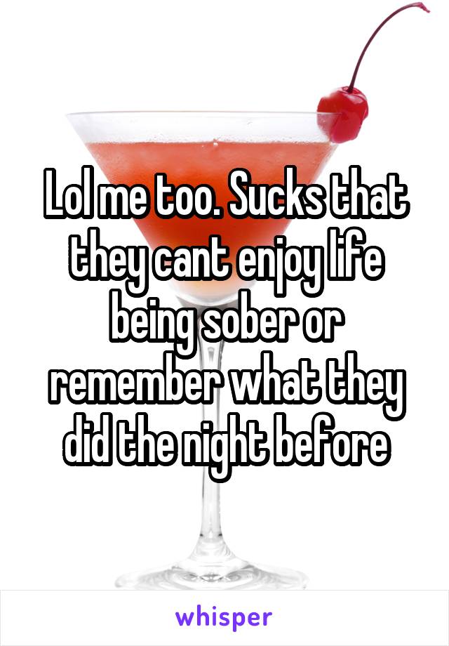 Lol me too. Sucks that they cant enjoy life being sober or remember what they did the night before