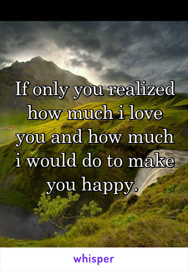 If only you realized how much i love you and how much i would do to make you happy. 