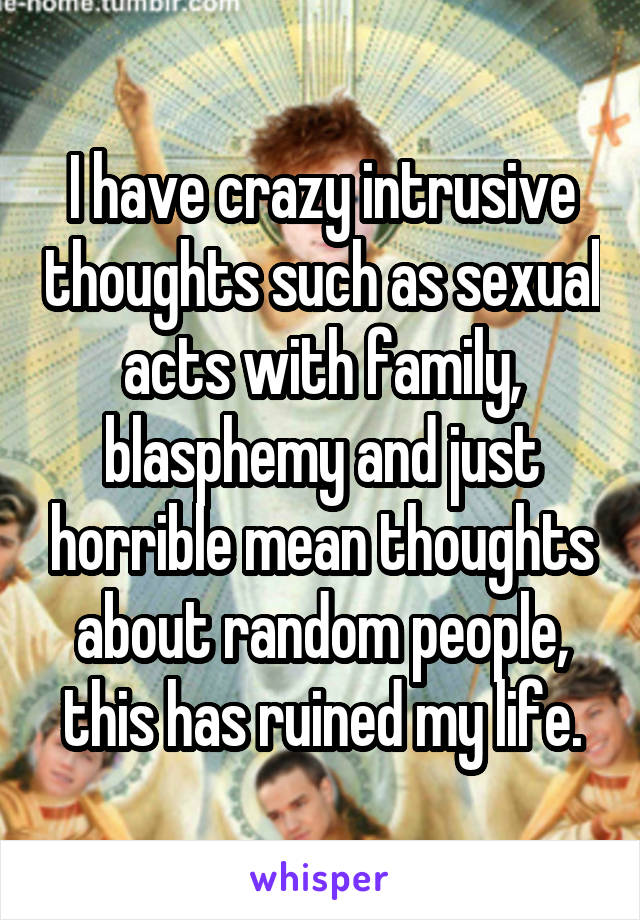 I have crazy intrusive thoughts such as sexual acts with family, blasphemy and just horrible mean thoughts about random people, this has ruined my life.