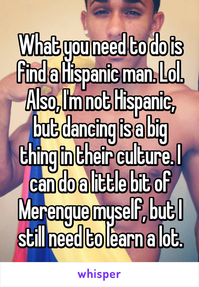 What you need to do is find a Hispanic man. Lol. Also, I'm not Hispanic, but dancing is a big thing in their culture. I can do a little bit of Merengue myself, but I still need to learn a lot.