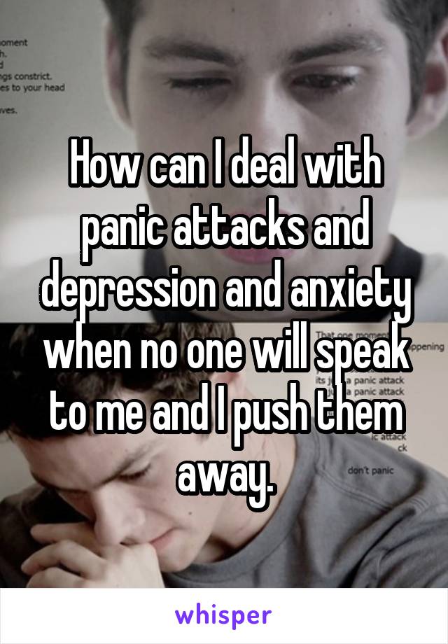 How can I deal with panic attacks and depression and anxiety when no one will speak to me and I push them away.