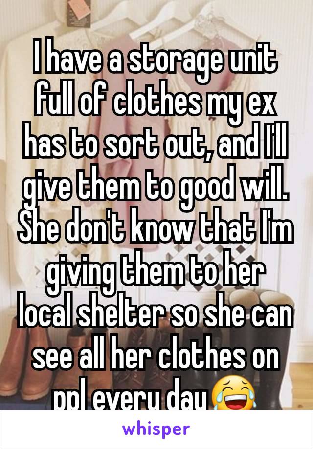I have a storage unit full of clothes my ex has to sort out, and I'll give them to good will. She don't know that I'm giving them to her local shelter so she can see all her clothes on ppl every day😂