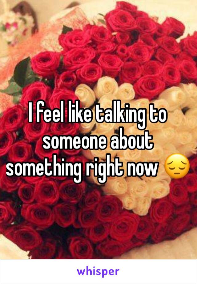 I feel like talking to someone about something right now 😔