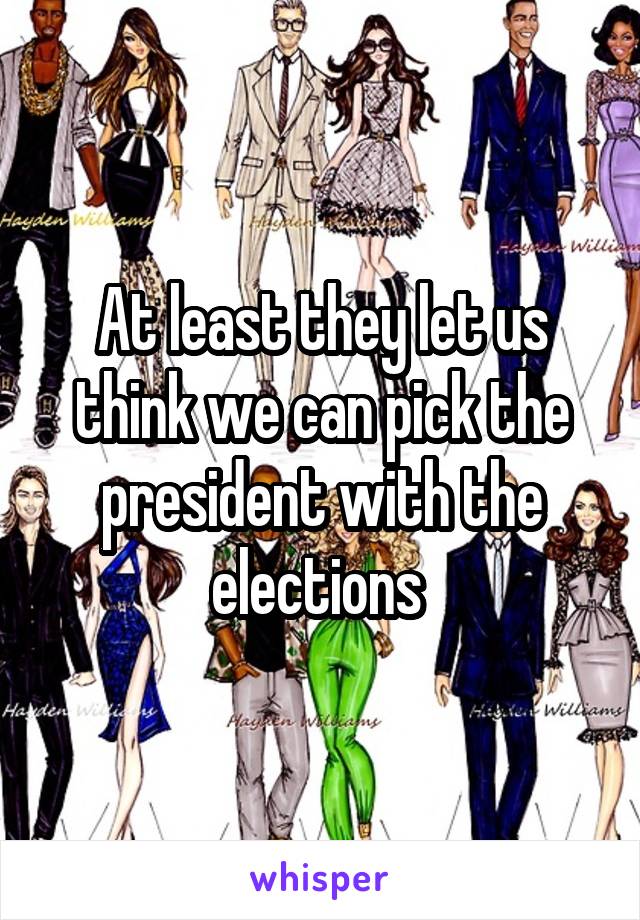 At least they let us think we can pick the president with the elections 