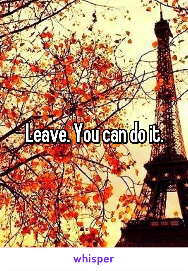 Leave. You can do it.