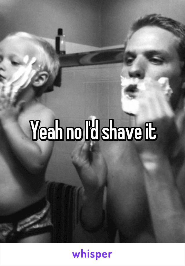 Yeah no I'd shave it