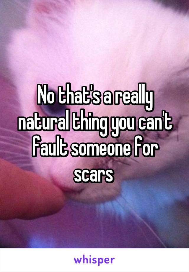No that's a really natural thing you can't fault someone for scars 