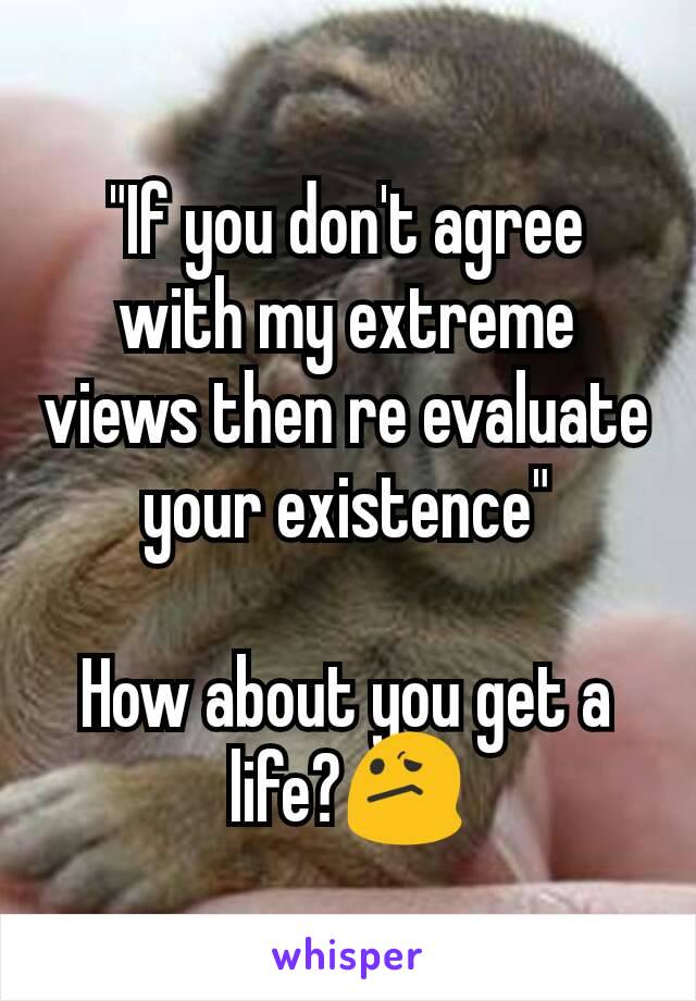 "If you don't agree with my extreme views then re evaluate your existence"

How about you get a life?😕