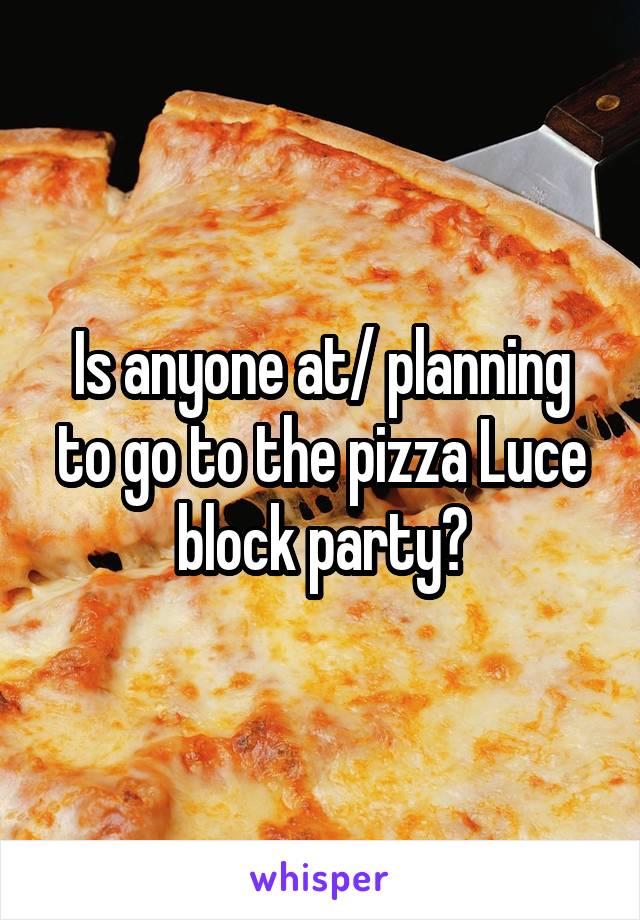 Is anyone at/ planning to go to the pizza Luce block party?