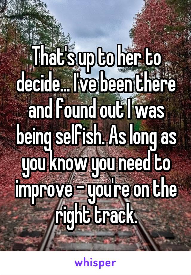 That's up to her to decide... I've been there and found out I was being selfish. As long as you know you need to improve - you're on the right track.