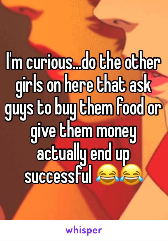 I'm curious…do the other girls on here that ask guys to buy them food or give them money actually end up successful 😂😂