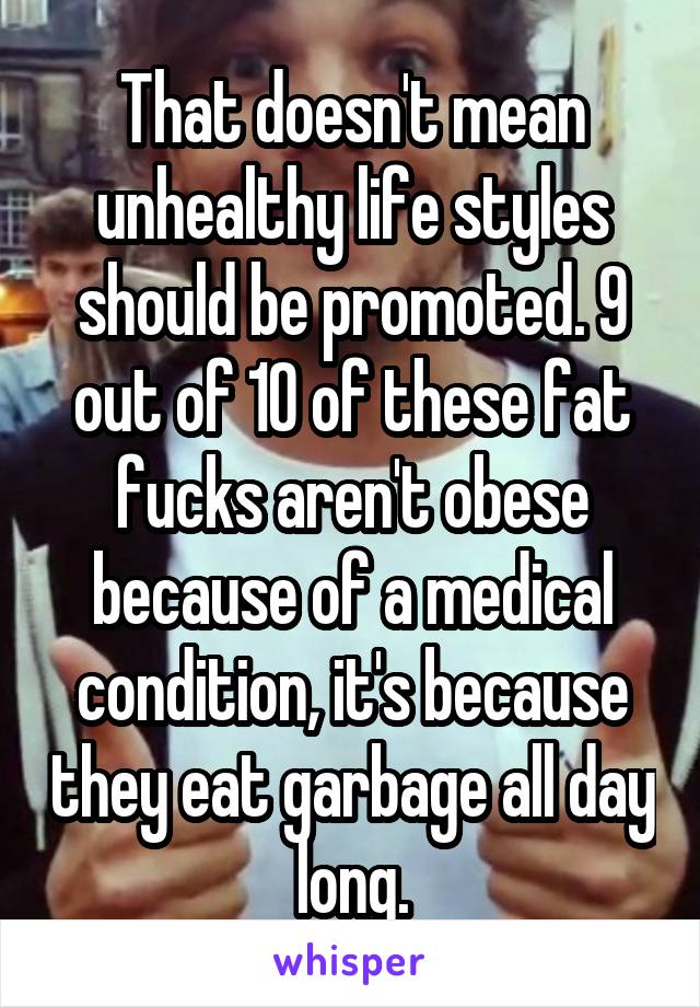 That doesn't mean unhealthy life styles should be promoted. 9 out of 10 of these fat fucks aren't obese because of a medical condition, it's because they eat garbage all day long.