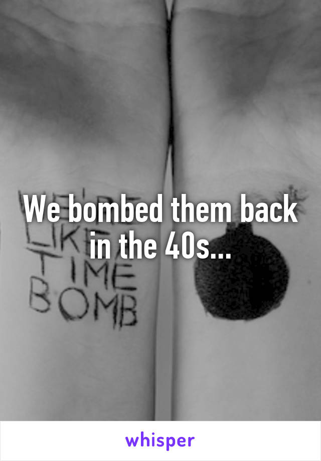 We bombed them back in the 40s...