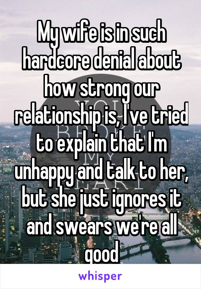 My wife is in such hardcore denial about how strong our relationship is, I've tried to explain that I'm unhappy and talk to her, but she just ignores it and swears we're all good