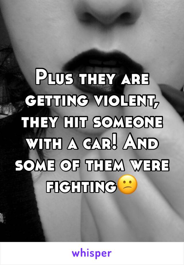 Plus they are getting violent, they hit someone with a car! And some of them were fighting😕
