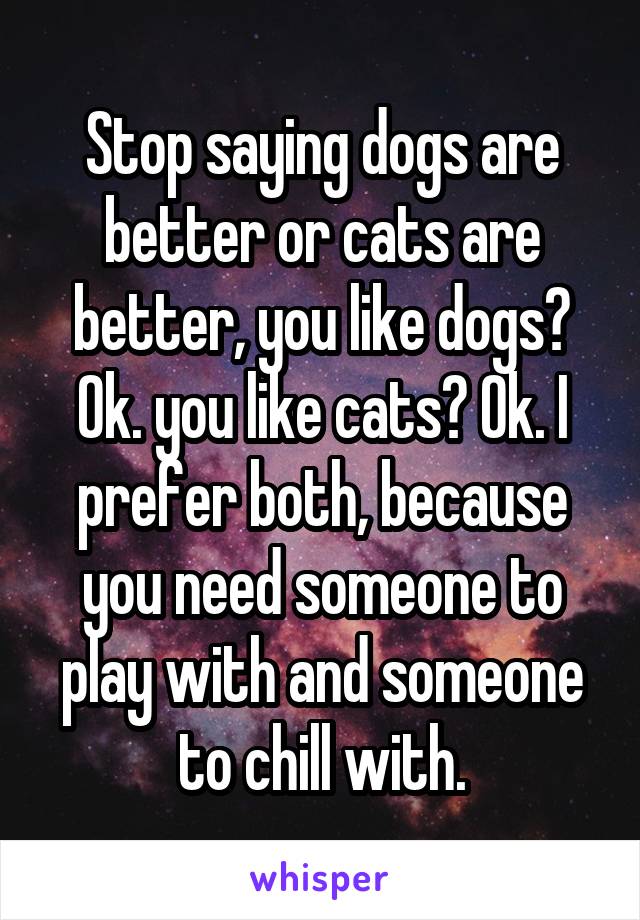 Stop saying dogs are better or cats are better, you like dogs? Ok. you like cats? Ok. I prefer both, because you need someone to play with and someone to chill with.