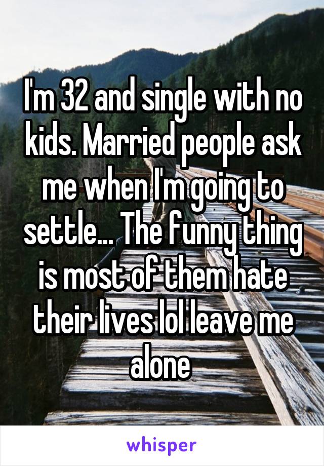 I'm 32 and single with no kids. Married people ask me when I'm going to settle... The funny thing is most of them hate their lives lol leave me alone 
