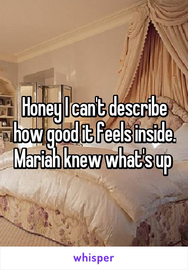 Honey I can't describe how good it feels inside. Mariah knew what's up 