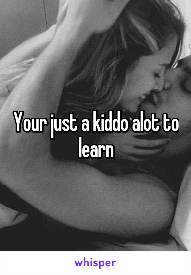 Your just a kiddo alot to learn