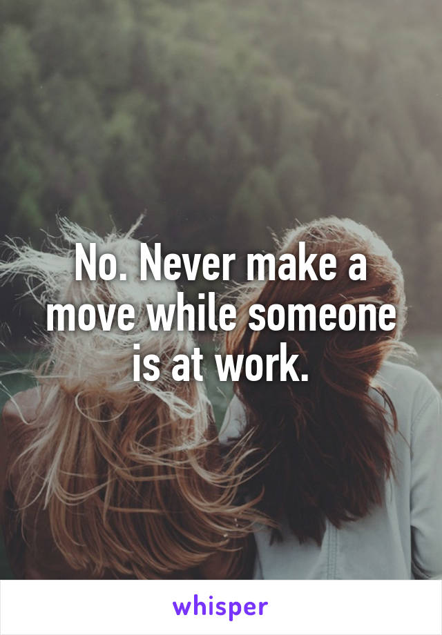 No. Never make a move while someone is at work.