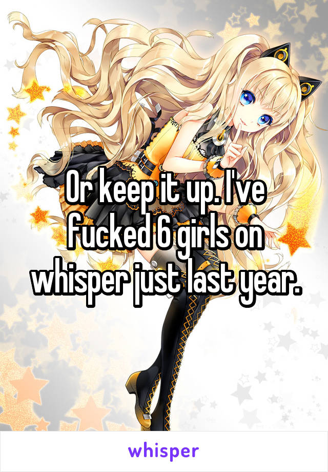Or keep it up. I've fucked 6 girls on whisper just last year.