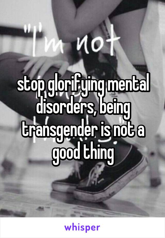 stop glorifying mental disorders, being transgender is not a good thing