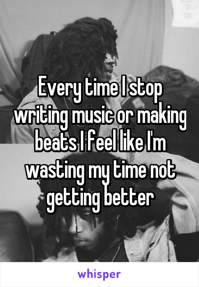 Every time I stop writing music or making beats I feel like I'm wasting my time not getting better
