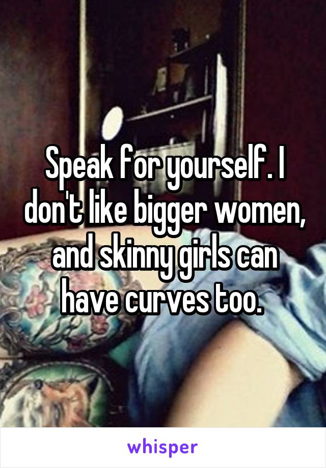 Speak for yourself. I don't like bigger women, and skinny girls can have curves too. 