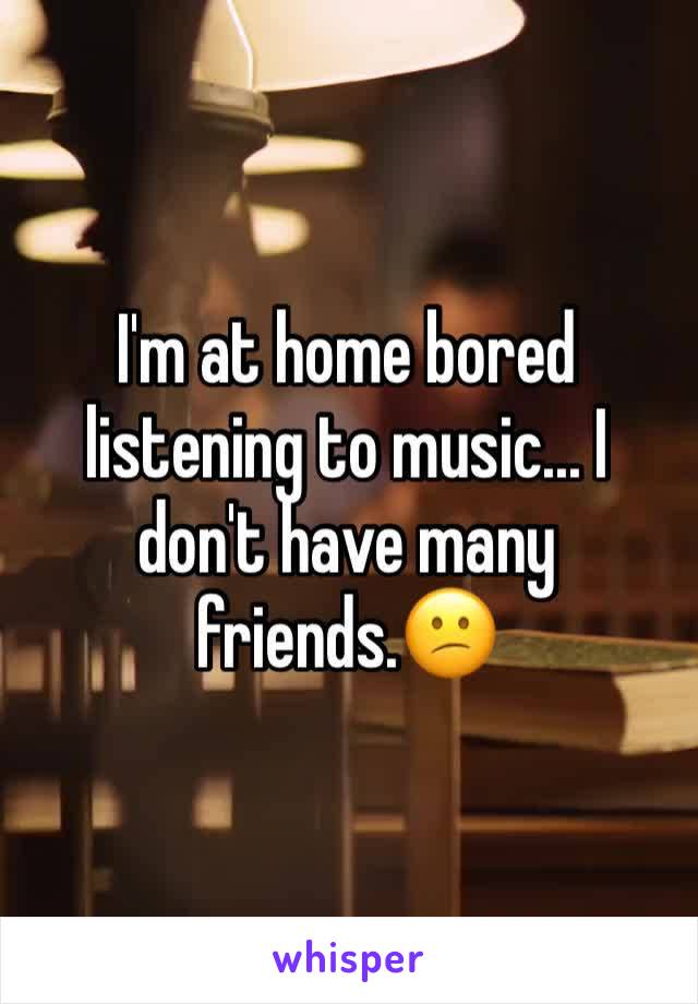 I'm at home bored listening to music... I don't have many friends.😕