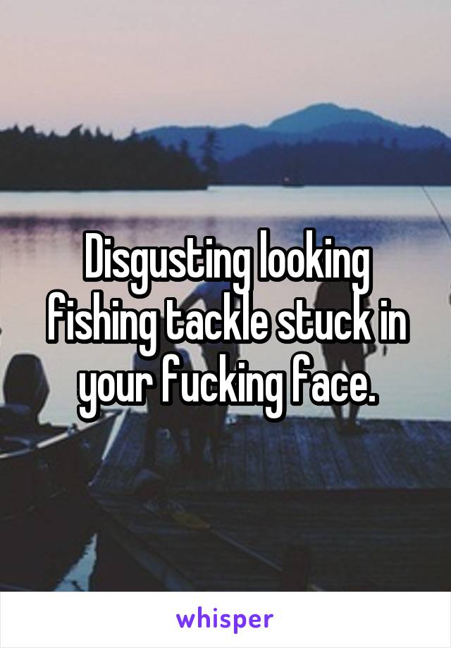 Disgusting looking fishing tackle stuck in your fucking face.