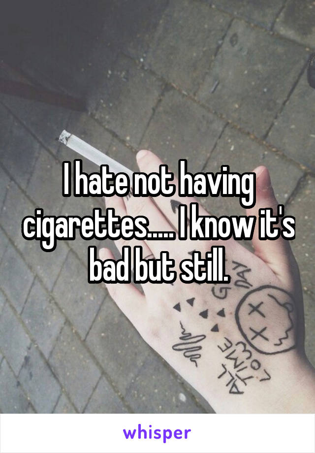 I hate not having cigarettes..... I know it's bad but still.