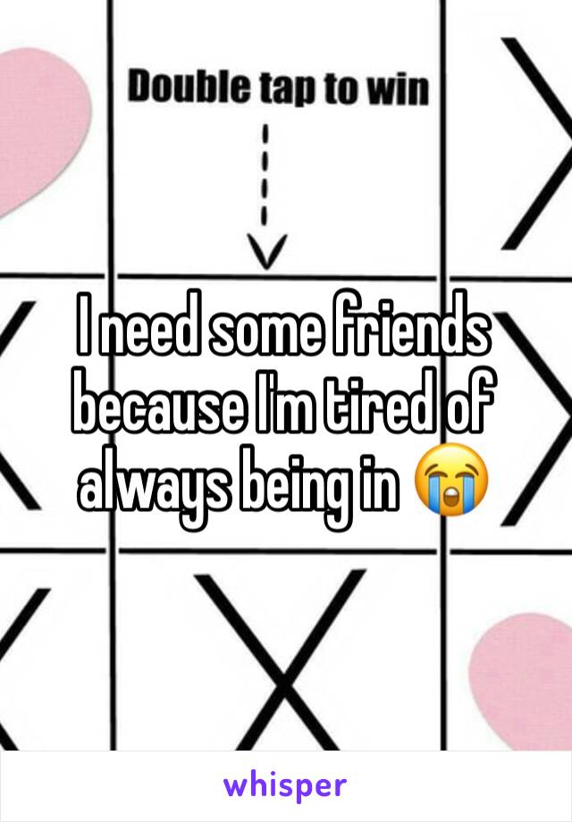 I need some friends because I'm tired of always being in 😭