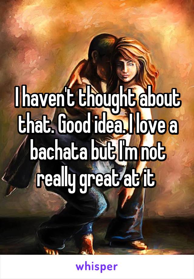 I haven't thought about that. Good idea. I love a bachata but I'm not really great at it 