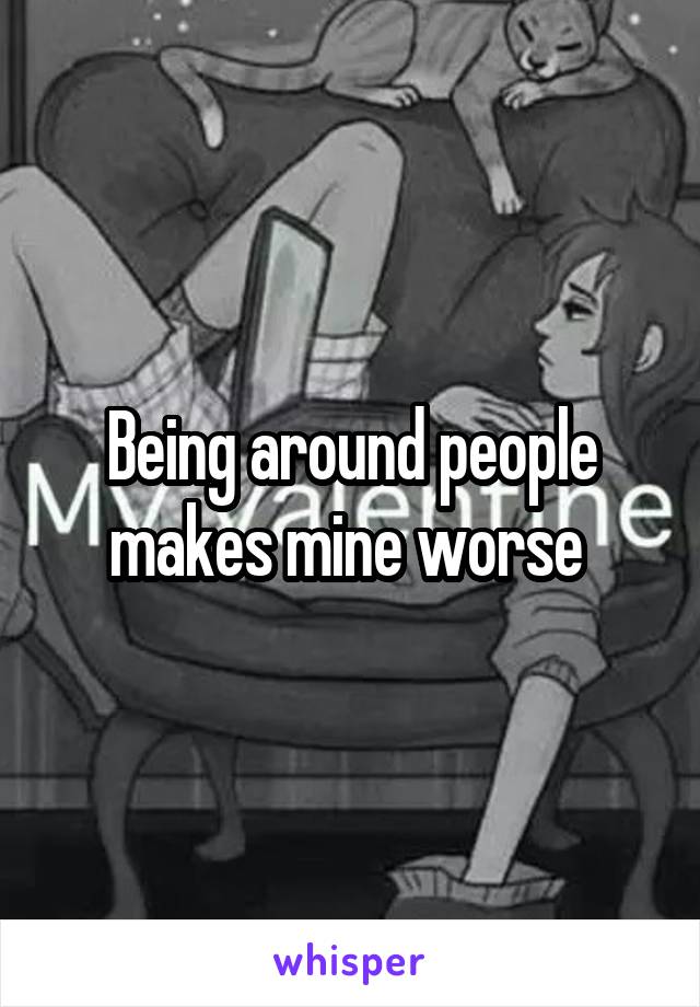 Being around people makes mine worse 