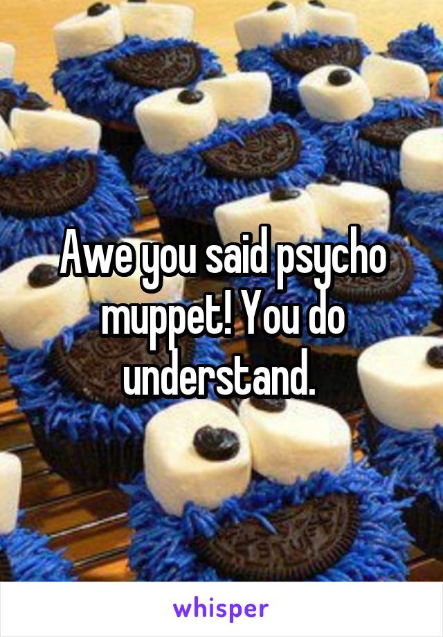 Awe you said psycho muppet! You do understand. 