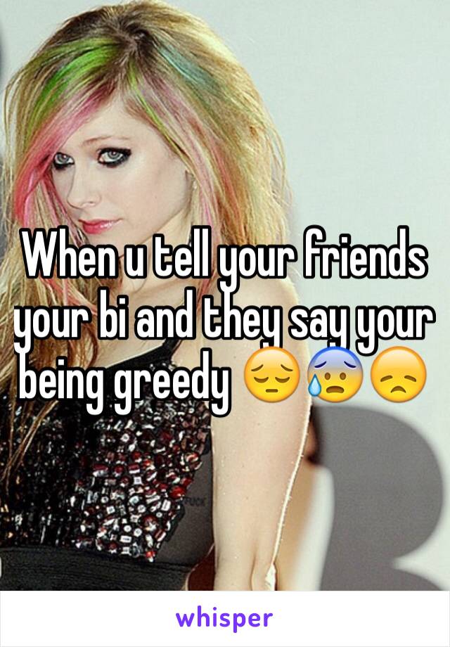 When u tell your friends your bi and they say your being greedy 😔😰😞