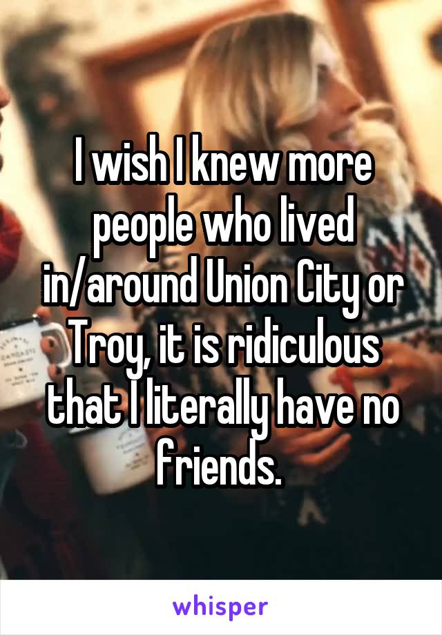 I wish I knew more people who lived in/around Union City or Troy, it is ridiculous that I literally have no friends. 
