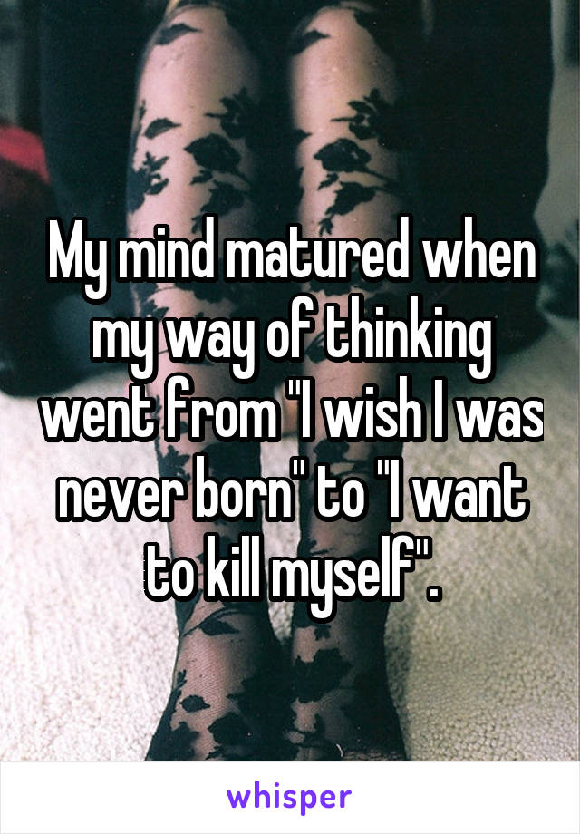 My mind matured when my way of thinking went from "I wish I was never born" to "I want to kill myself".