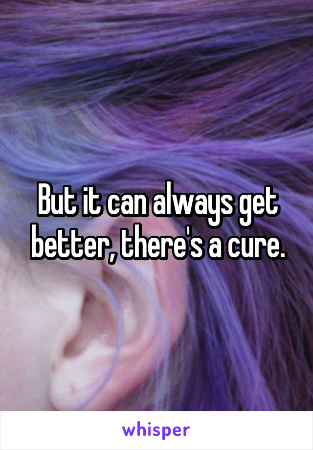 But it can always get better, there's a cure.