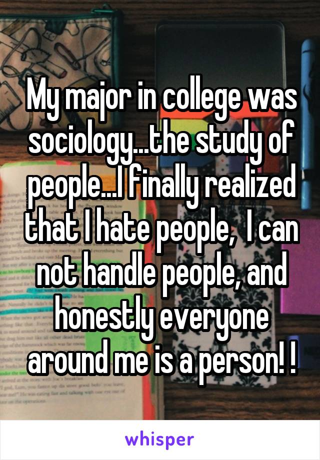 My major in college was sociology...the study of people...I finally realized that I hate people,  I can not handle people, and honestly everyone around me is a person! !