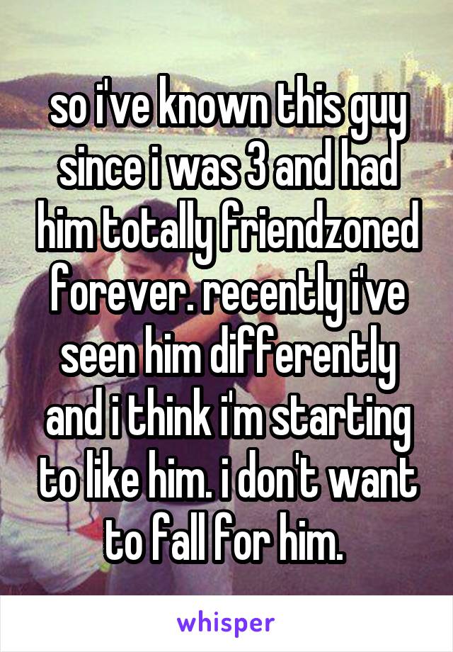 so i've known this guy since i was 3 and had him totally friendzoned forever. recently i've seen him differently and i think i'm starting to like him. i don't want to fall for him. 