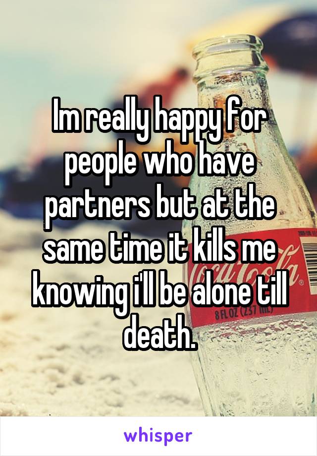 Im really happy for people who have partners but at the same time it kills me knowing i'll be alone till death.